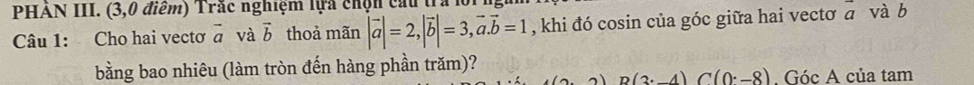 PHẢN III. (3,0 điểm) Trắc nghiệm lựa chọn cau tra 
Câu 1: Cho hai vectơ vector a và vector b thoả mãn |vector a|=2, |vector b|=3, vector a. vector b=1 , khi đó cosin của góc giữa hai vectơ vector a và b 
bằng bao nhiêu (làm tròn đến hàng phần trăm)?
n(2· 4)C(0· -8). Góc A của tam