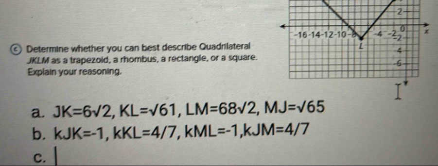 Determine whether you can best describe Quadrilateral
JKLM as a trapezoid, a rhombus, a rectangle, or a square. 
Explain your reasoning. 
a. JK=6sqrt(2), KL=sqrt(61), LM=68sqrt(2), MJ=sqrt(65)
b. kJK=-1, kKL=4/7, kML=-1, kJM=4/7
C.