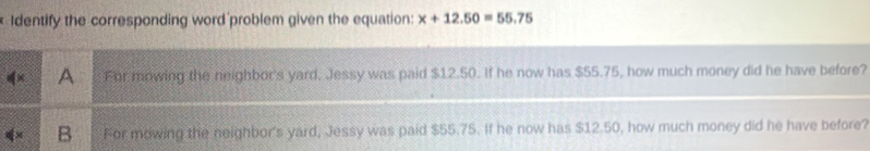 Identify the corresponding word problem given the equation: x+12.50=55.75
A For mowing the neighbor's yard, Jessy was paid $12.50. If he now has $55.75, how much money did he have before?
B For mowing the neighbor's yard, Jessy was paid $55.75. If he now has $12.50, how much money did he have before?