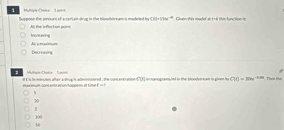 Suppose the amount of a certain drug in the bloodstream is modeled by C(t)=15te^(-4t). Given this model at t=6 this function is:
At the inflection point
Increasing
At a maximum
Decreasing
2 Multiple Choice 1 point
30°
If t is in minutes after a drug is administered , the concentration C(t) in nanograms/ml in the bloodstream is given by C(t)=20te^(-0.02t). Then the
maximum concentration happens at time t=
5
20
2
100
50