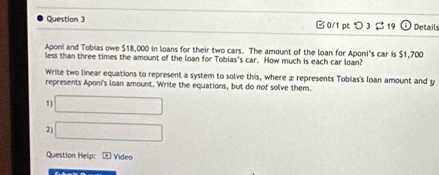 □ 0/1 pt つ 3 % 19 o Details 
Aponi and Tobias owe $18,000 in loans for their two cars. The amount of the loan for Aponi's car is $1,700
less than three times the amount of the loan for Tobias's car. How much is each car loan? 
Write two linear equations to represent a system to solve this, where x represents Tobias's loan amount and y
represents Aponi's loan amount. Write the equations, but do not solve them. 
1) □ 
2) □ 
Question Help: Video