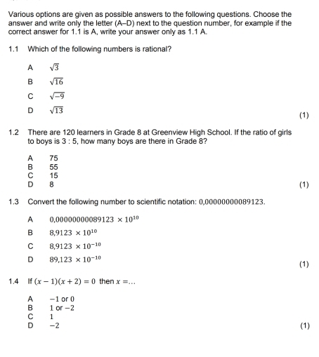 Various options are given as possible answers to the following questions. Choose the
answer and write only the letter (A-D) ) next to the question number, for example if the
correct answer for 1.1 is A, write your answer only as 1.1 A.
1.1 Which of the following numbers is rational?
A sqrt(3)
B sqrt(16)
C sqrt(-9)
D sqrt(13)
(1)
1.2 There are 120 learners in Grade 8 at Greenview High School. If the ratio of girls
to boys is 3:5 , how many boys are there in Grade 8?
A 75
B 55
C 15
D 8 (1)
1.3 Convert the following number to scientific notation: 0,00000000089123.
A 0,00000000089123* 10^(10)
B 8,9123* 10^(10)
C 8,9123* 10^(-10)
D 89,123* 10^(-10)
(1)
1.4 If (x-1)(x+2)=0 then x=... _
A -1 or 0
B 1 or -2
C 1
D -2 (1)