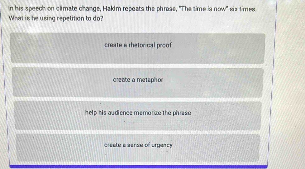 In his speech on climate change, Hakim repeats the phrase, “The time is now” six times.
What is he using repetition to do?
create a rhetorical proof
create a metaphor
help his audience memorize the phrase
create a sense of urgency