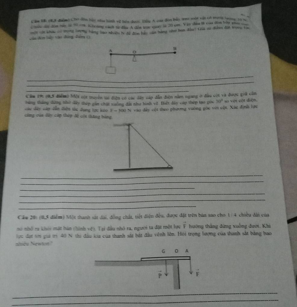 Cầu lấ (h5 điểm) Chơ đâu bủy nhu hình về bến dượi Đầu A của đân bảy treo một vật có trong lượng 10 s
Chen a đùn bay  50 cm. Khoang cách từ đầu A đến trục quuy là 20 cm Vậy đầu B của đơn bày na ne
một vậ khạc có trọng lượng bằng tao nhiều N đá dân bảy cản bằng như ban đầu? Giá sự điểm đặi tronp tọa
cún dùn báy vào dìng dém ()
B
A 0
_
_
_
Cầm 19: (0,5 điểm) Một cột truyển tải điện có các dây cáp dẫn điện nằm ngang ở đầu cột và được giữ cần
táng tháng đứng nhử dây thép gần chất xuống đất như hình về. Biết dây cáp thép tạo gốc 30° so với cột diện,
các dây cấp dễn diễn tác dụng lực kảo F=500N vào dây cột theo phương vuông góc với cột. Xác định lực
cũng của đây cáp thép đề cột tháng bằng,
_
_
_
_
_
_
_
Cầm 20: (0,5 điểm) Một thanh sắt dài, đồng chất, tiết diện đều, được đặt trên bản sao cho 1/4 chiều dài của
nó nhỏ ca khói mật bàn (hình vệ). Tại đầu nhỏ ra, người ta đặt một hực vector F hướng thắng đứng xuống đưới. Khi
ực đụt tri giả trị 40 N thi đầu kia của thanh sắt bắt đầu vênh lên. Hỏi trọng lượng của thanh sắt băng bao
aîiều Newton?
_
_