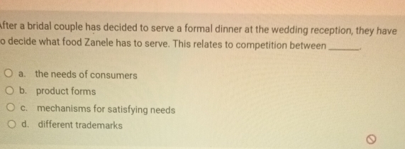 After a bridal couple has decided to serve a formal dinner at the wedding reception, they have
o decide what food Zanele has to serve. This relates to competition between_ .
a. the needs of consumers
b. product forms
c. mechanisms for satisfying needs
d. different trademarks