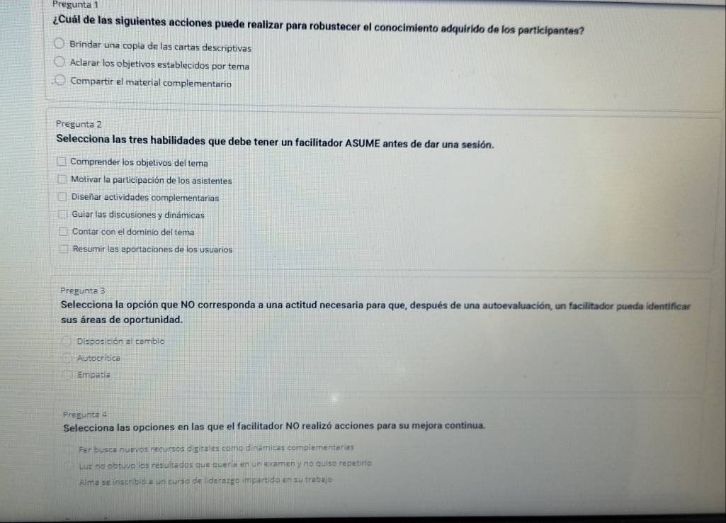 Pregunta 1
¿Cuál de las siguientes acciones puede realizar para robustecer el conocimiento adquirido de los participantes?
Brindar una copia de las cartas descriptivas
Aclarar los objetivos establecidos por tema
Compartir el material complementario
Pregunta 2
Selecciona las tres habilidades que debe tener un facilitador ASUME antes de dar una sesión.
Comprender los objetivos del tema
Motivar la participación de los asistentes
Diseñar actividades complementarias
Guiar las discusiones y dinámicas
Contar con el dominio del tema
Resumir las aportaciones de los usuarios
Pregunta 3
Selecciona la opción que NO corresponda a una actitud necesaria para que, después de una autoevaluación, un facilitador pueda identificar
sus áreas de oportunidad.
Disposición al cambio
Autocrítica
Empatia
Pregunta 4
Selecciona las opciones en las que el facilitador NO realizó acciones para su mejora continua.
Fer busca nuevos recursos digitales como dinámicas complementarias
Luz no obtuvo los resultados que quería en un examen y no quiso repetirlo
Alma se inscribió a un curso de liderazgo impartido en su trabajo