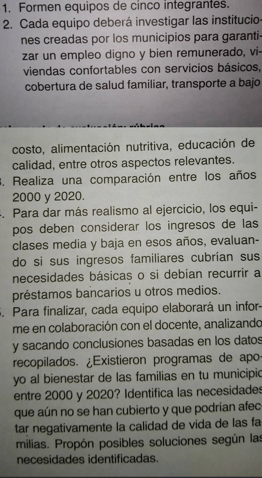 Formen equipos de cinco integrantes. 
2. Cada equipo deberá investigar las institucio- 
nes creadas por los municipios para garanti- 
zar un empleo digno y bien remunerado, vi- 
viendas confortables con servicios básicos, 
cobertura de salud familiar, transporte a bajo 
costo, alimentación nutritiva, educación de 
calidad, entre otros aspectos relevantes. 
3. Realiza una comparación entre los años
2000 y 2020. 
4. Para dar más realismo al ejercicio, los equi- 
pos deben considerar los ingresos de las 
clases media y baja en esos años, evaluan- 
do si sus ingresos familiares cubrían sus 
necesidades básicas o si debían recurrir a 
préstamos bancarios u otros medios. 
5. Para finalizar, cada equipo elaborará un infor- 
me en colaboración con el docente, analizando 
y sacando conclusiones basadas en los datos 
recopilados. ¿Existieron programas de apo: 
yo al bienestar de las familias en tu municipic 
entre 2000 y 2020? Identifica las necesidades 
que aún no se han cubierto y que podrían afec 
tar negativamente la calidad de vida de las fa 
milias. Propón posibles soluciones según las 
necesidades identificadas.