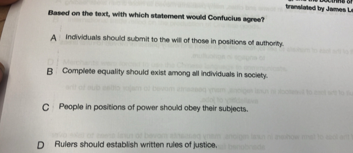 translated by James L
Based on the text, with which statement would Confucius agree?
A Individuals should submit to the will of those in positions of authority.
B Complete equality should exist among all individuals in society.
C People in positions of power should obey their subjects.
Rulers should establish written rules of justice.