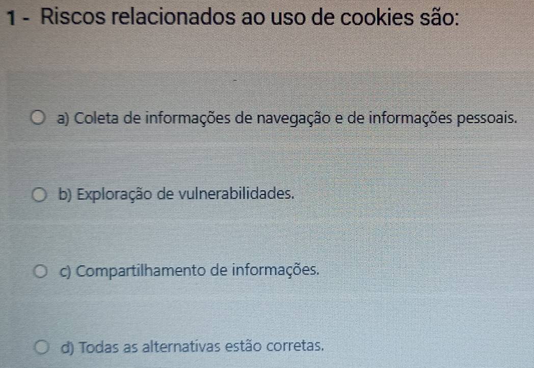 Riscos relacionados ao uso de cookies são:
a) Coleta de informações de navegação e de informações pessoais.
b) Exploração de vulnerabilidades.
c) Compartilhamento de informações.
d) Todas as alternativas estão corretas.