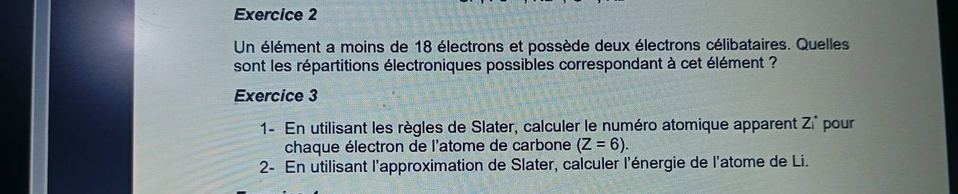 Un élément a moins de 18 électrons et possède deux électrons célibataires. Quelles 
sont les répartitions électroniques possibles correspondant à cet élément ? 
Exercice 3 
1- En utilisant les règles de Slater, calculer le numéro atomique apparent Zi^* pour 
chaque électron de l'atome de carbone (Z=6). 
2- En utilisant l'approximation de Slater, calculer l'énergie de l'atome de Li.