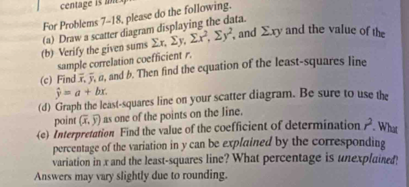 centage is ine 
For Problems 7-18, please do the following. 
(a) Draw a scatter diagram displaying the data. 
(b) Verify the given sums sumlimits x, sumlimits y, sumlimits x^2, sumlimits y^2, , and Exy and the value of the 
sample correlation coefficient r. 
(c) Find overline x, overline y α, and b. Then find the equation of the least-squares line
hat y=a+bx. 
(d) Graph the least-squares line on your scatter diagram. Be sure to use the 
point (overline x,overline y) as one of the points on the line. 
(e) Interpretation Find the value of the coefficient of determination r^2 What 
percentage of the variation in y can be explained by the corresponding 
variation in x and the least-squares line? What percentage is unexplained! 
Answers may vary slightly due to rounding.