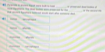 ( Pyramids in ancient Egypt were buift to hold _, or preserved dead bodies of
royal Egyptians. The dead bodies were preserved for the_ , or the second life
that ancient Egyptians believed would start after someone died.
nomes : ; ; marcophagus
nomes ; ;; afterlife
mummies aftersife
mummies . . . sarcophagus