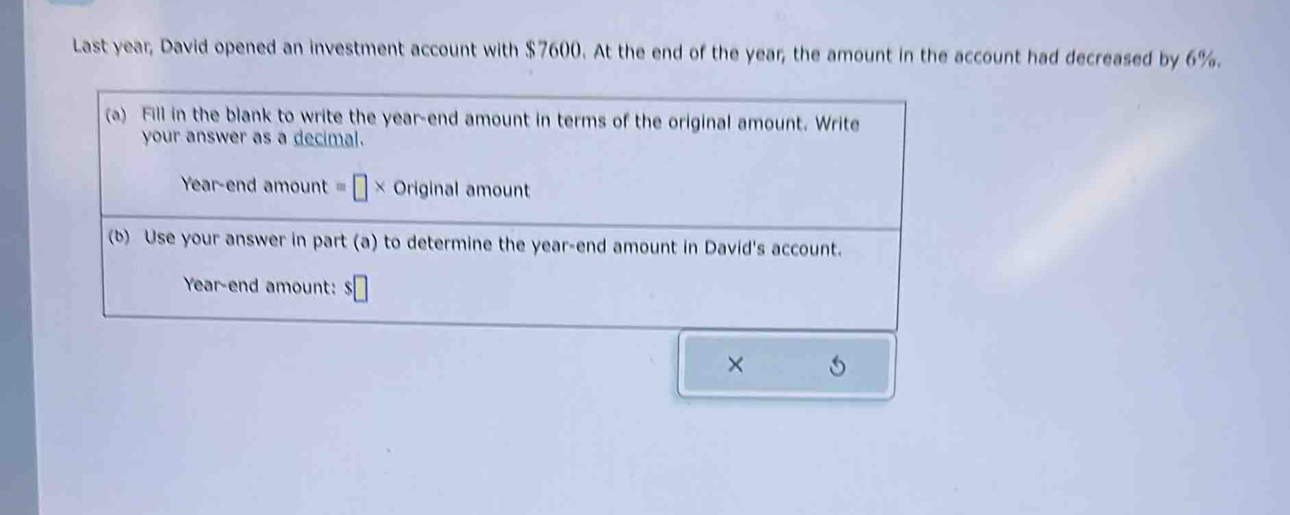 Last year; David opened an investment account with $7600. At the end of the year; the amount in the account had decreased by 6%. 
(a) Fill in the blank to write the year -end amount in terms of the original amount. Write 
your answer as a decimal. 
Year-end amount =□ * Originalamount
(b) Use your answer in part (a) to determine the year -end amount in David's account.
Year -end amount: 
×