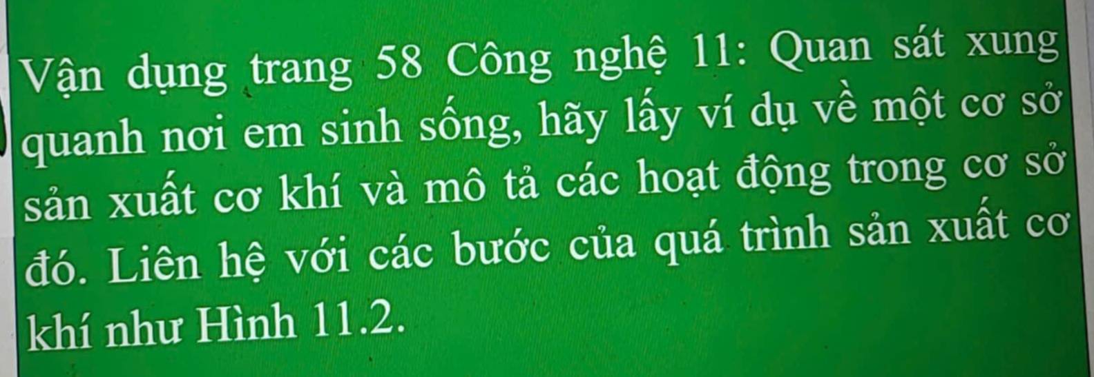 Vận dụng trang 58 Công nghệ 11 : Quan sát xung 
quanh nơi em sinh sống, hãy lấy ví dụ về một cơ sở 
sản xuất cơ khí và mô tả các hoạt động trong cơ sở 
đó. Liên hệ với các bước của quá trình sản xuất cơ 
khí như Hình 11.2.