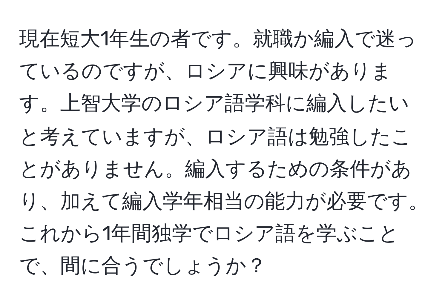 現在短大1年生の者です。就職か編入で迷っているのですが、ロシアに興味があります。上智大学のロシア語学科に編入したいと考えていますが、ロシア語は勉強したことがありません。編入するための条件があり、加えて編入学年相当の能力が必要です。これから1年間独学でロシア語を学ぶことで、間に合うでしょうか？