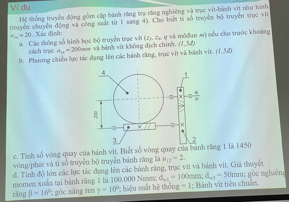 Ví dụ
Hệ thống truyền động gồm cặp bánh răng trụ răng nghiêng và trục vít-bánh vít như hình
(truyền chuyển động và công suất từ 1 sang 4). Cho biết tỉ số truyền bộ truyền trục vít
u_34=20. Xác định:
a. Các thông số hình học bộ truyền trục vít (z_3,z_4, , q và môđun m) nếu cho trước khoảng
cách trục a_34=200mm và bánh vít không dịch chinh. (1,5d)
b. Phương chiều lực tác dụng lên các bánh răng, trục vít và bánh vít. (1,5vector a)
c. Tính số vòng quay của bánh vít. Biết số vòng quay của bánh răng 1 là 1450
vòng/phút và tỉ số truyền bộ truyền bánh răng là u_12=2.
d. Tính độ lớn các lực tác dụng lên các bánh răng, trục vít và bánh vít. Giả thuyết
momen xoǎn tại bánh răng 1 là  10 0.000Nm am; d_w1=100mm;d_w3=50mm; góc nghiêng
rǎng beta =16°; góc nâng ren gamma =10^0 '   iu  ất hệ thống =1; Bánh vít tiêu chuẩn.