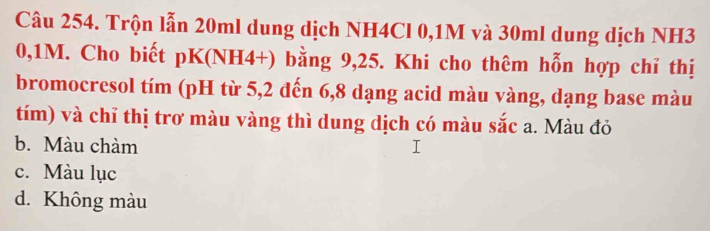 Trộn lẫn 20ml dung dịch NH4Cl 0,1M và 30ml dung dịch NH3
0,1M. Cho biết pK(NH4+) bằng 9, 25. Khi cho thêm hỗn hợp chỉ thị
bromocresol tím (pH từ 5, 2 đến 6, 8 dạng acid màu vàng, dạng base màu
tím) và chỉ thị trơ màu vàng thì dung dịch có màu sắc a. Màu đỏ
b. Màu chàm
c. Màu lục
d. Không màu