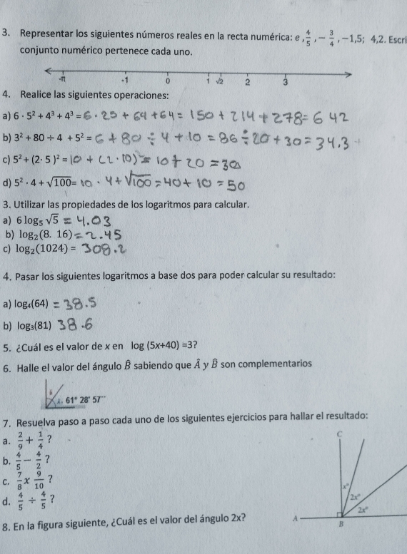 Representar los siguientes números reales en la recta numérica: e ,  4/5 ,- 3/4 ,-1,5;4,2. Escri
conjunto numérico pertenece cada uno.
4. Realice las siguientes operaciones:
a) 6· 5^2+4^3+4^3=
b) 3^2+80/ 4+5^2=
c) 5^2+(2· 5)^2=
d) 5^2· 4+sqrt(100)=
3. Utilizar las propiedades de los logaritmos para calcular.
a) 6log _5sqrt(5)=
b) log _2(8.16)
c) log _2(1024)=
4. Pasar los siguientes logaritmos a base dos para poder calcular su resultado:
a) log _4(64)
b) log _3(81)
5. ¿Cuál es el valor de x en log (5x+40)=3 ?
6. Halle el valor del ángulo hat B sabiendo que widehat A y B son complementarios
6
A 61°28'57''
7. Resuelva paso a paso cada uno de los siguientes ejercicios para hallar el resultado:
a.  2/9 + 1/4  ?
b.  4/5 - 4/2  ?
C.  7/8 *  9/10  ?
d.  4/5 /  4/5  ?
8. En la figura siguiente, ¿Cuál es el valor del ángulo 2x?