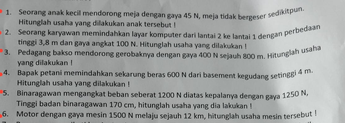 Seorang anak kecil mendorong meja dengan gaya 45 N, meja tidak bergeser sedikitpun. 
Hitunglah usaha yang dilakukan anak tersebut ! 
2. Seorang karyawan memindahkan layar komputer dari lantai 2 ke lantai 1 dengan perbedaan 
tinggi 3,8 m dan gaya angkat 100 N. Hitunglah usaha yang dilakukan ! 
3. Pedagang bakso mendorong gerobaknya dengan gaya 400 N sejauh 800 m. Hitunglah usaha 
yang dilakukan ! 
4. Bapak petani memindahkan sekarung beras 600 N dari basement kegudang setinggi 4 m. 
Hitunglah usaha yang dilakukan ! 
5. Binaragawan mengangkat beban seberat 1200 N diatas kepalanya dengan gaya 1250 N, 
Tinggi badan binaragawan 170 cm, hitunglah usaha yang dia lakukan ! 
6. Motor dengan gaya mesin 1500 N melaju sejauh 12 km, hitunglah usaha mesin tersebut !