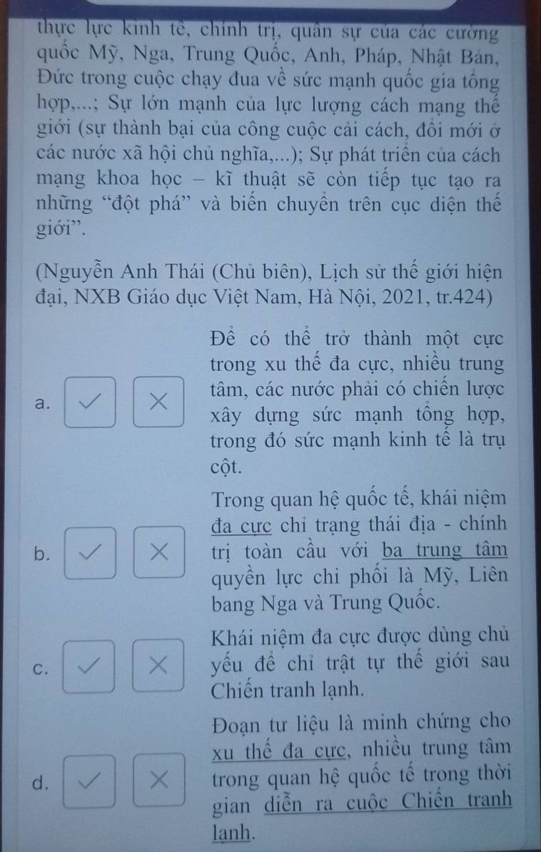 thực lực kinh tế, chính trị, quân sự của các cường
quốc Mỹ, Nga, Trung Quốc, Anh, Pháp, Nhật Bản,
Đức trong cuộc chạy đua về sức mạnh quốc gia tổng
hợp,...; Sự lớn mạnh của lực lượng cách mạng thế
giới (sự thành bại của công cuộc cải cách, đôi mới ở
các nước xã hội chủ nghĩa,...); Sự phát triên của cách
mạng khoa học - kĩ thuật sẽ còn tiếp tục tạo ra
những “đột phá” và biến chuyền trên cục diện thế
giới”.
(Nguyễn Anh Thái (Chủ biên), Lịch sử thế giới hiện
đại, NXB Giáo dục Việt Nam, Hà Nội, 2021, tr.424)
Để có thể trở thành một cực
trong xu thế đa cực, nhiều trung
a.
X tâm, các nước phải có chiến lược
xây dựng sức mạnh tổng hợp,
trong đó sức mạnh kinh tế là trụ
cột.
Trong quan hệ quốc tế, khái niệm
đa cực chỉ trạng thái địa - chính
×
b. trị toàn cầu với ba trung tâm
quyền lực chi phối là Mỹ, Liên
bang Nga và Trung Quốc.
Khái niệm đa cực được dùng chủ
×
C. yếu đề chỉ trật tự thế giới sau
Chiến tranh lạnh.
Đoạn tư liệu là minh chứng cho
xu thế đa cực, nhiều trung tâm
d.
X trong quan hệ quốc tế trong thời
gian diễn ra cuộc Chiến tranh
lanh.