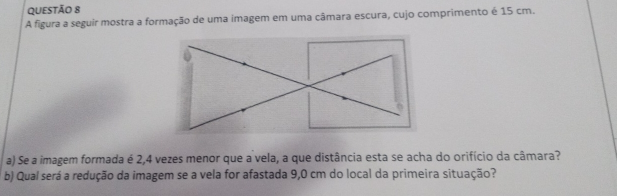 A figura a seguir mostra a formação de uma imagem em uma câmara escura, cujo comprimento é 15 cm. 
a) Se a imagem formada é 2,4 vezes menor que a vela, a que distância esta se acha do orifício da câmara? 
b) Qual será a redução da imagem se a vela for afastada 9,0 cm do local da primeira situação?