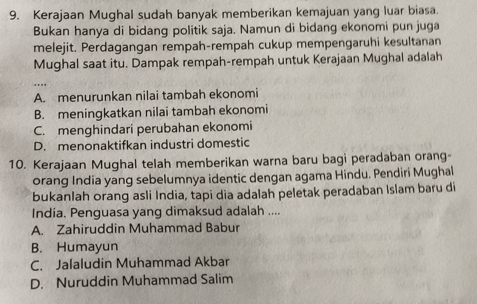 Kerajaan Mughal sudah banyak memberikan kemajuan yang luar biasa.
Bukan hanya di bidang politik saja. Namun di bidang ekonomi pun juga
melejit. Perdagangan rempah-rempah cukup mempengaruhi kesultanan
Mughal saat itu. Dampak rempah-rempah untuk Kerajaan Mughal adalah
…
A. menurunkan nilai tambah ekonomi
B. meningkatkan nilai tambah ekonomi
C. menghindari perubahan ekonomi
D. menonaktifkan industri domestic
10. Kerajaan Mughal telah memberikan warna baru bagi peradaban orang-
orang India yang sebelumnya identic dengan agama Hindu. Pendiri Mughal
bukanlah orang asli India, tapi dia adalah peletak peradaban Islam baru di
India. Penguasa yang dimaksud adalah ....
A. Zahiruddin Muhammad Babur
B. Humayun
C. Jalaludin Muhammad Akbar
D. Nuruddin Muhammad Salim