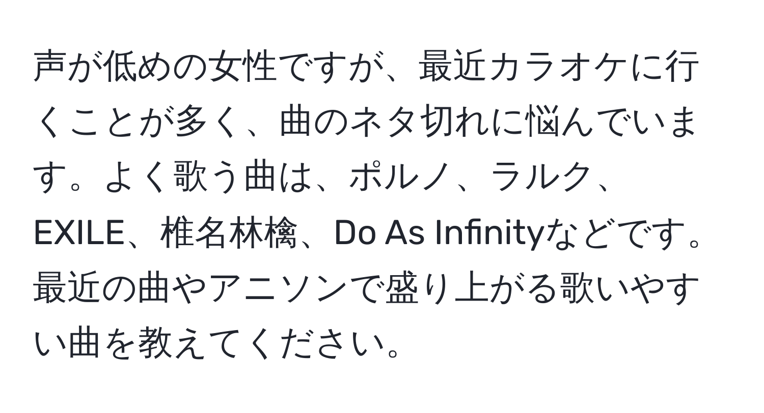 声が低めの女性ですが、最近カラオケに行くことが多く、曲のネタ切れに悩んでいます。よく歌う曲は、ポルノ、ラルク、EXILE、椎名林檎、Do As Infinityなどです。最近の曲やアニソンで盛り上がる歌いやすい曲を教えてください。