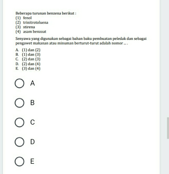 Beberapa turunan benzena berikut :
(1) fenol
(2) trinitrotoluena
(3) stirena
(4) asam benzoat
Senyawa yang digunakan sebagai bahan baku pembuatan peledak dan sebagai
pengawet makanan atau minuman berturut-turut adalah nomor ... .
A. (1) dan (2)
B. (1) dan (3)
C. (2) dan (3)
D. (2) dan (4)
E. (3) dan (4)
A
B
C
D
E