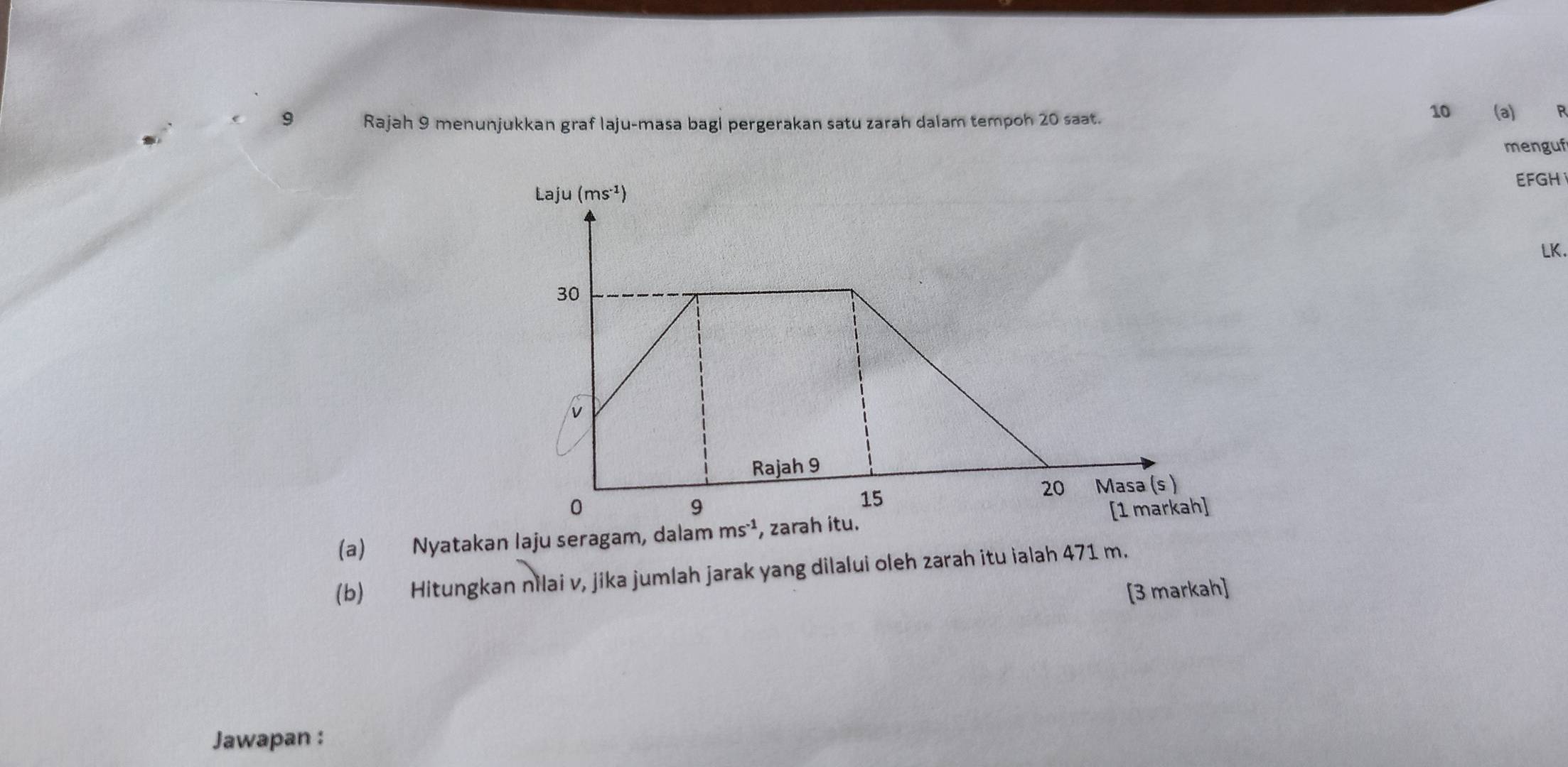 10
9 Rajah 9 menunjukkan graf laju-masa bagi pergerakan satu zarah dalam tempoh 20 saat. (a) R
menguf
EFGH
LK.
(a) Nyatakan Iaju seragam, dal
(b) Hitungkan nilai v, jika jumlah jarak yang dilalui oleh zarah itu ialah 471 m.
[3 markah]
Jawapan :