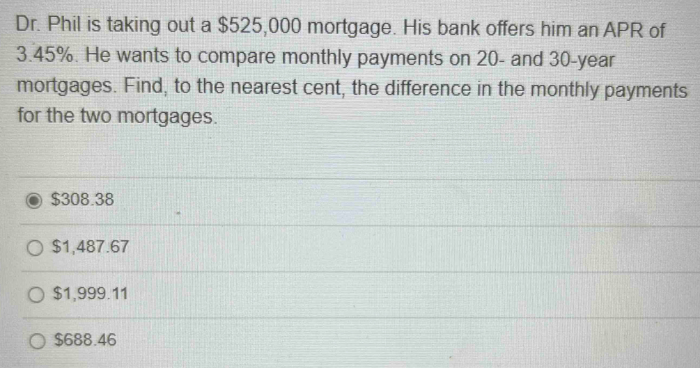 Dr. Phil is taking out a $525,000 mortgage. His bank offers him an APR of
3.45%. He wants to compare monthly payments on 20 - and 30-year
mortgages. Find, to the nearest cent, the difference in the monthly payments
for the two mortgages.
$308.38
$1,487.67
$1,999.11
$688.46