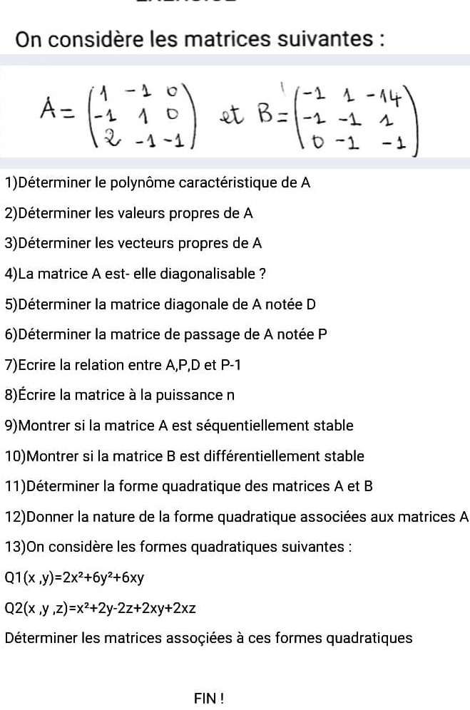 On considère les matrices suivantes :
1)Déterminer le polynôme caractéristique de A
2)Déterminer les valeurs propres de A
3)Déterminer les vecteurs propres de A
4)La matrice A est- elle diagonalisable ?
5)Déterminer la matrice diagonale de A notée D
6)Déterminer la matrice de passage de A notée P
7)Ecrire la relation entre A, P, D et P-1
8)Écrire la matrice à la puissance n
9)Montrer si la matrice A est séquentiellement stable
10)Montrer si la matrice B est différentiellement stable
11)Déterminer la forme quadratique des matrices A et B
12)Donner la nature de la forme quadratique associées aux matrices A
13)On considère les formes quadratiques suivantes :
Q1(x,y)=2x^2+6y^2+6xy
Q2(x,y,z)=x^2+2y-2z+2xy+2xz
Déterminer les matrices assoçiées à ces formes quadratiques
FIN !