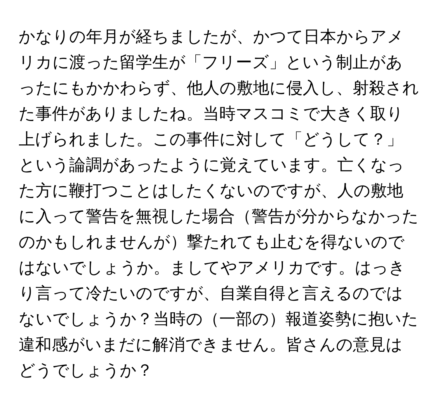 かなりの年月が経ちましたが、かつて日本からアメリカに渡った留学生が「フリーズ」という制止があったにもかかわらず、他人の敷地に侵入し、射殺された事件がありましたね。当時マスコミで大きく取り上げられました。この事件に対して「どうして？」という論調があったように覚えています。亡くなった方に鞭打つことはしたくないのですが、人の敷地に入って警告を無視した場合警告が分からなかったのかもしれませんが撃たれても止むを得ないのではないでしょうか。ましてやアメリカです。はっきり言って冷たいのですが、自業自得と言えるのではないでしょうか？当時の一部の報道姿勢に抱いた違和感がいまだに解消できません。皆さんの意見はどうでしょうか？