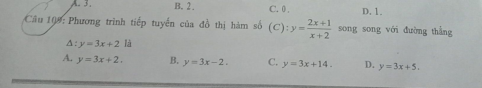 A. 3. B. 2. C. 0. D. 1.
Câu 109: Phương trình tiếp tuyến của đồ thị hàm số (C): y= (2x+1)/x+2  song song với đường thẳng
Δ: y=3x+2 là
C.
A. y=3x+2. B. y=3x-2. y=3x+14. D. y=3x+5.