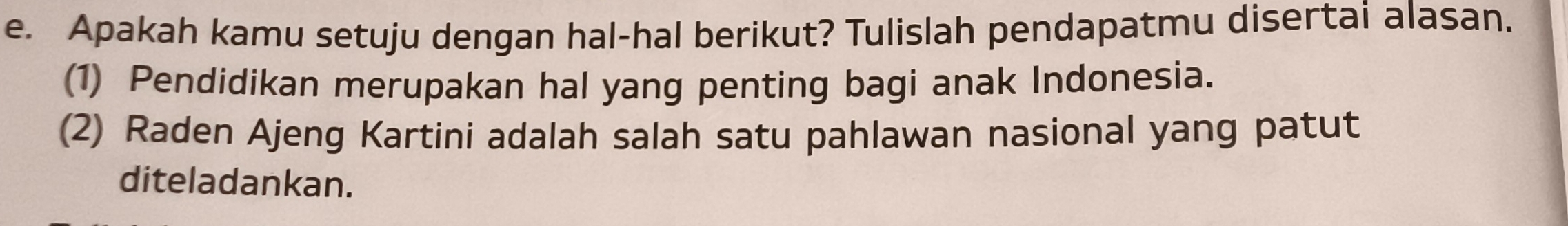 Apakah kamu setuju dengan hal-hal berikut? Tulislah pendapatmu disertai alasan. 
(1) Pendidikan merupakan hal yang penting bagi anak Indonesia. 
(2) Raden Ajeng Kartini adalah salah satu pahlawan nasional yang patut 
diteladankan.