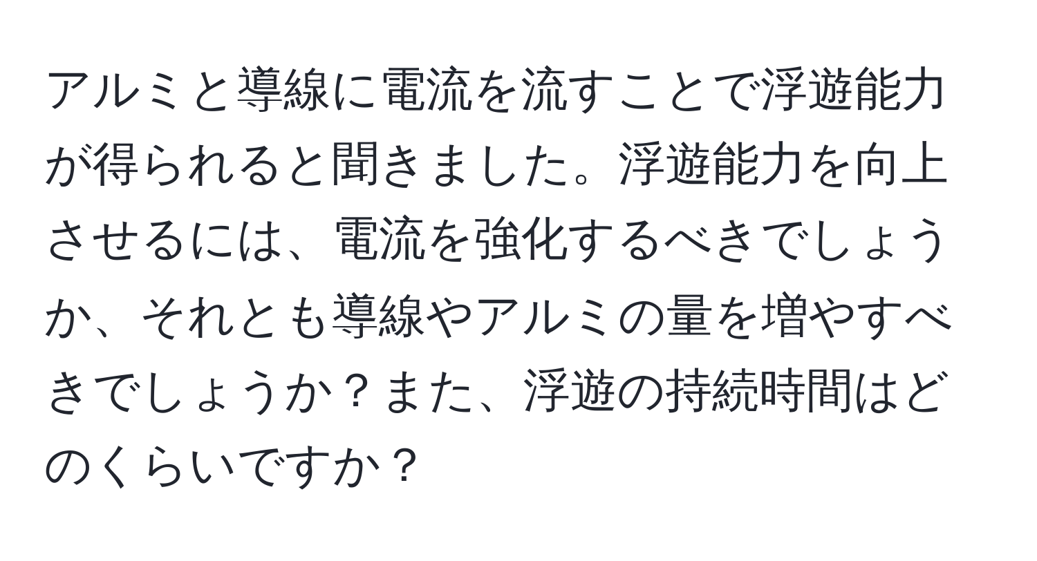 アルミと導線に電流を流すことで浮遊能力が得られると聞きました。浮遊能力を向上させるには、電流を強化するべきでしょうか、それとも導線やアルミの量を増やすべきでしょうか？また、浮遊の持続時間はどのくらいですか？