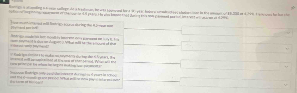 Rodrigo is attending a 4-year college. As a freshman, he was approved for a 10-year, federal unsubsidized student loan in the amount of $5,300 at 4.29%. He knows he has the 
option of beginning repayment of the loan in 4.5 years. He also knows that during this non-payment period, interest will accrue at 4.29%. 
How much interest will Rodrigo accrue during the 4.5-year non- 
payment period? 
Rodrigo made his last monthly interest-only payment on July 8. His 
next payment is due on August 8. What will be the amount of that 
interest-only payment? 
if Rodrigo decides to make no payments during the 4.5 years, the 
interest will be capitalized at the end of that period. What will the 
new principal be when he begins making loan payments? 
Suppose Rodrigo only paid the interest during his 4 years in school 
and the 6-month grace period. What will he now pay in interest over 
the term of his loan?