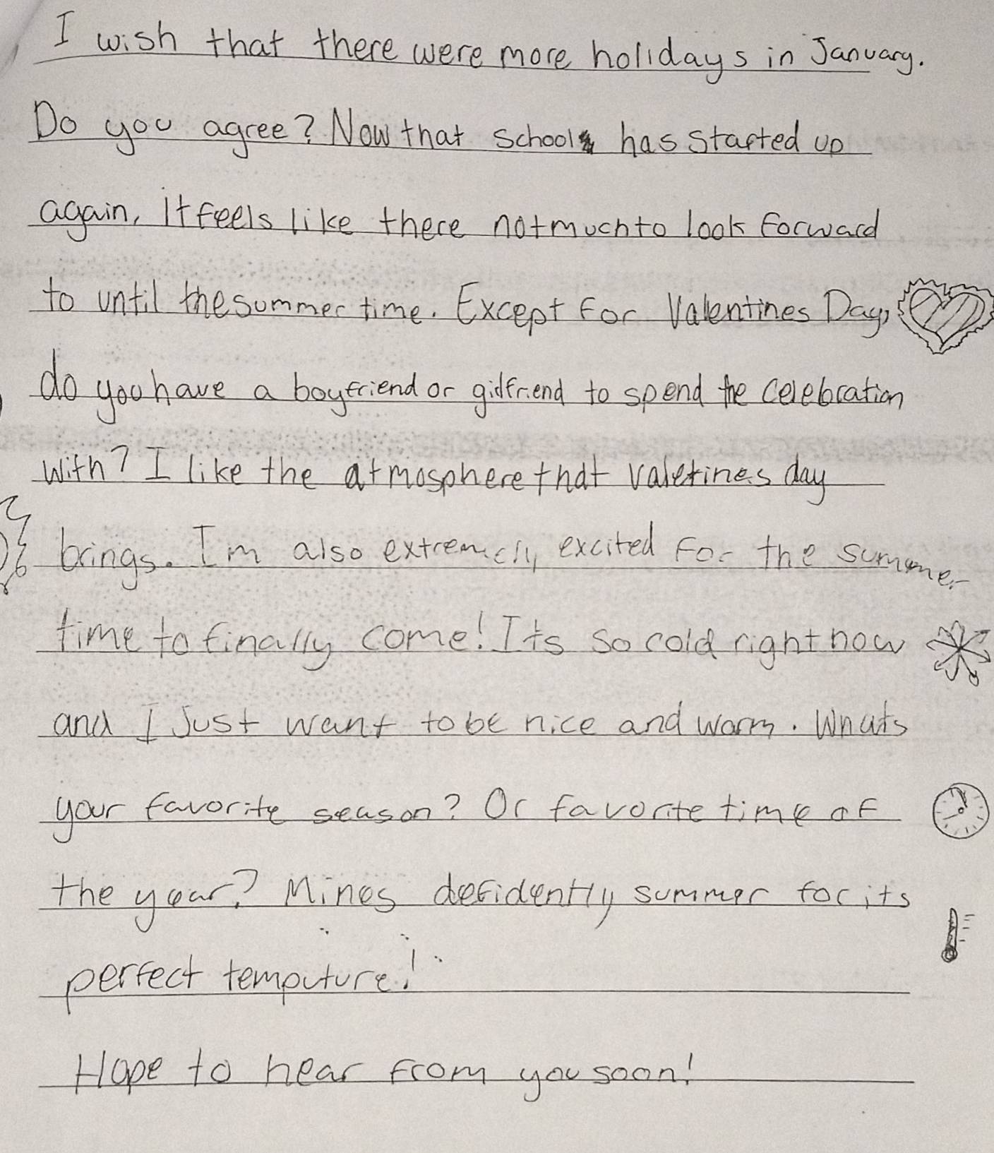 wish that there were more holidays in January. 
Do you agree? Now that school has started up 
again, Iffeels like there notmoch to look forwadd 
to until the summer time. Except For Valentines Day, 
do you have a boyscend or gderend to spend te celebration 
with? I like the at mosphere that valetines day
brings. I'm also extreacly excited for the summer 
time to finally come! Its so cold right now 
and I Just want to be nice and warry. Whats 
your favorite season? Or favorite time of 
the your? Mines defidently summer foc its 
perfect temputure! 
Hope to hear from you soon!