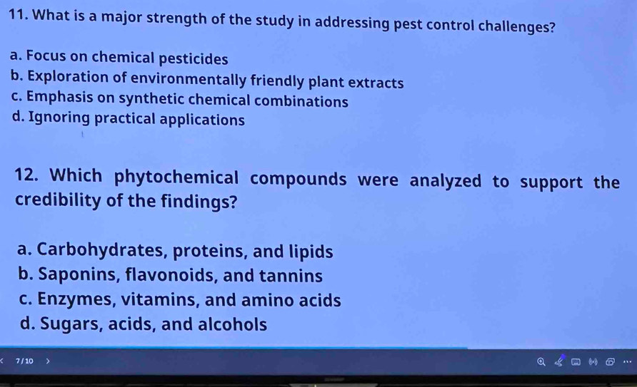 What is a major strength of the study in addressing pest control challenges?
a. Focus on chemical pesticides
b. Exploration of environmentally friendly plant extracts
c. Emphasis on synthetic chemical combinations
d. Ignoring practical applications
12. Which phytochemical compounds were analyzed to support the
credibility of the findings?
a. Carbohydrates, proteins, and lipids
b. Saponins, flavonoids, and tannins
c. Enzymes, vitamins, and amino acids
d. Sugars, acids, and alcohols
7 / 10