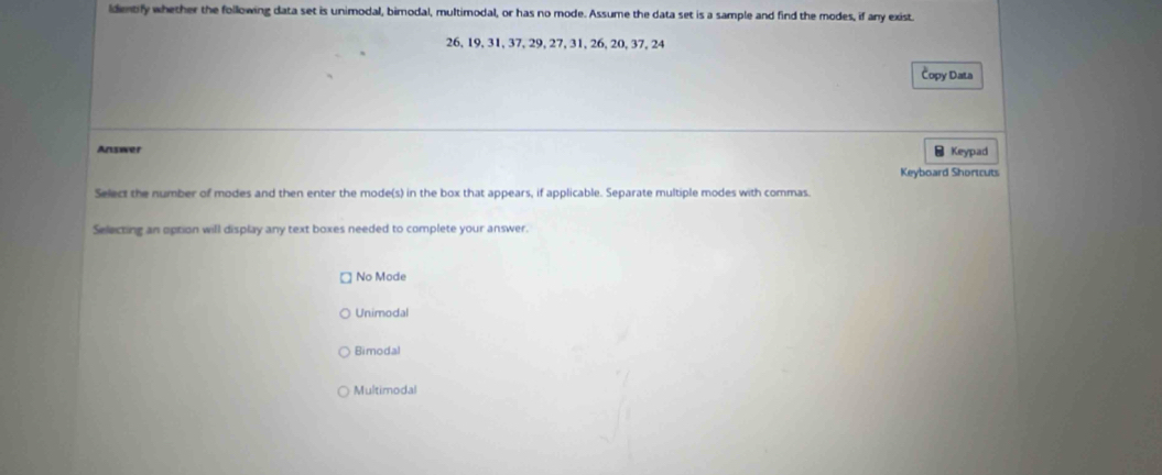 ldentify whether the following data set is unimodal, bimodal, multimodal, or has no mode. Assume the data set is a sample and find the modes, if any exist.
26, 19, 31, 37, 29, 27, 31, 26, 20, 37, 24
Čopy Data
Answer - Keypad
Keyboard Shortcuts
Select the number of modes and then enter the mode(s) in the box that appears, if applicable. Separate multiple modes with commas.
Selecting an option will display any text boxes needed to complete your answer.
No Mode
Unimodal
Bimodal
Multimodal