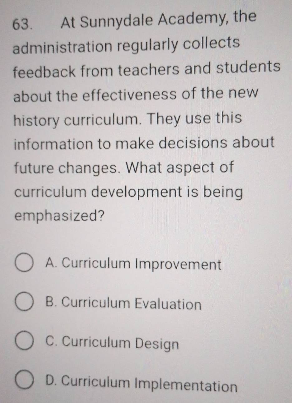 At Sunnydale Academy, the
administration regularly collects
feedback from teachers and students
about the effectiveness of the new
history curriculum. They use this
information to make decisions about
future changes. What aspect of
curriculum development is being
emphasized?
A. Curriculum Improvement
B. Curriculum Evaluation
C. Curriculum Design
D. Curriculum Implementation