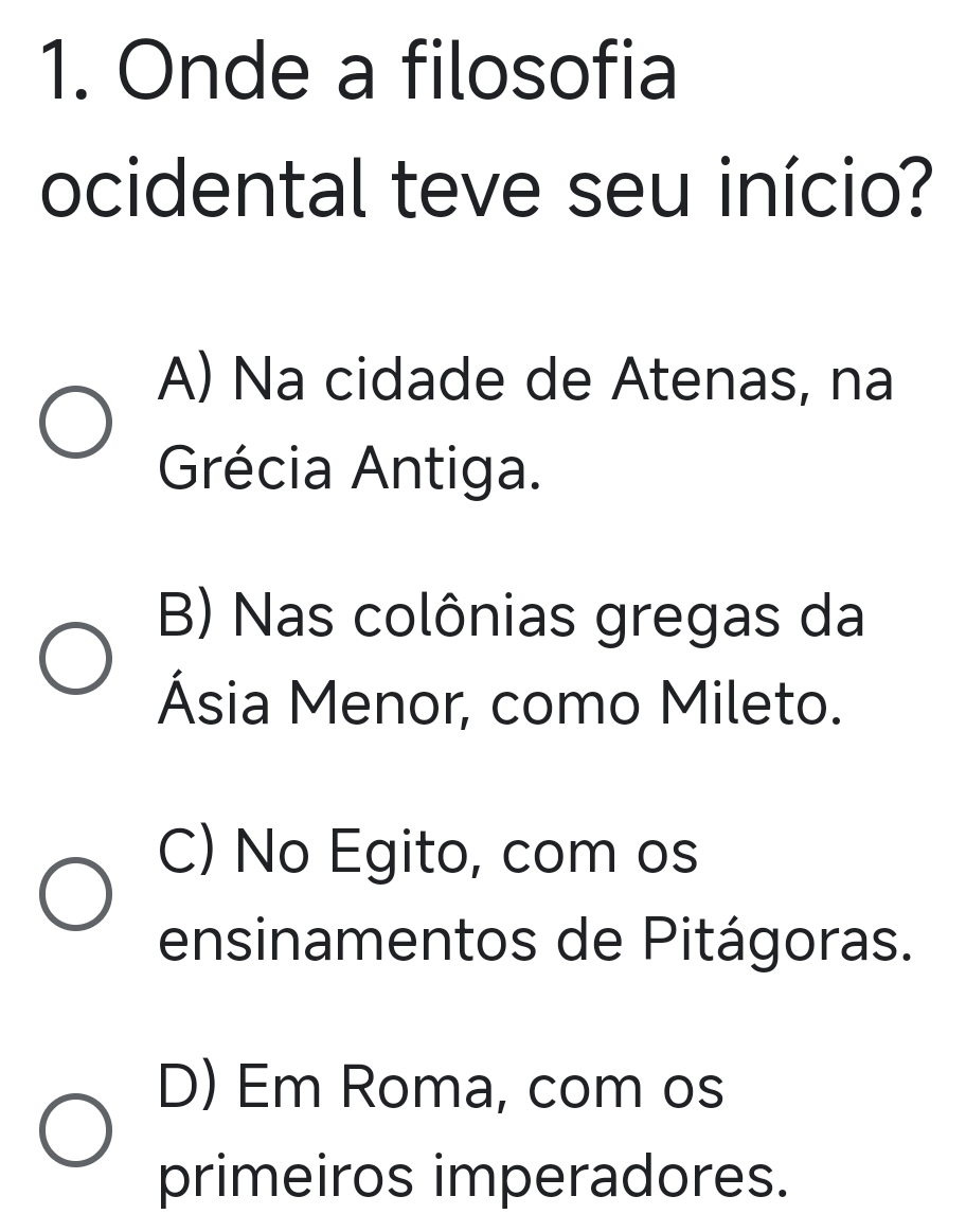 Onde a filosofia
ocidental teve seu início?
A) Na cidade de Atenas, na
Grécia Antiga.
B) Nas colônias gregas da
Ásia Menor, como Mileto.
C) No Egito, com os
ensinamentos de Pitágoras.
D) Em Roma, com os
primeiros imperadores.