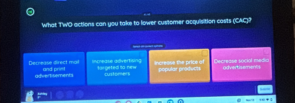 What TWO actions can you take to lower customer acquisition costs (CAC)?
Select alf correct options
Decrease direct mail Increase advertising Increase the price of Decrease social media
and print targeted to new popular products advertisements
advertisements customers
Submit
Ashley
Nov 13 9.42 a