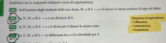 Stabilisci se le seguenti relazioni sono di equivalenza.
308 Nell’insieme degli studenti della tua classe, R: awidehat 9brightarrow a e b hanno lo stesso numero di app sul tablet.
309 Yr 1 N,9t:a9tbrightarrow a è un divisore di b. Relazione di equivalenza:
√riflessiva
310 In N 9t:a9tbrightarrow a t b divisi per 4 danno lo stesso resto. √simmetrica,
√transitiva.
sie In Z, 9h· aRbrightarrow l_2 a differenza tra a e b è divisibile per 4.