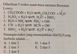 Diberikan 5 reaksi asam-basa menurut Bronsted-
Lowry.
1. CH_3COOH+H_2Oleftharpoons CH_3COO^-+H_3O^+
2. H_2SO_4+H_2Oleftharpoons H_3O^++HSO_4
3. H_2O+NH_3leftharpoons NH_4^(++OH^-)
4. CN^-+H_2Oleftharpoons HCN+OH^-
5. HSO_4^(-+H_2)Oleftharpoons H_3O^(2-)+SO_4^((2-)
Pasangan reaksi yang menunjukkan sifat H_2)Oy ang 
berbeda adalah ....
A. 1 dan 2 D. 1 dan 5
B. 2 dan 3 E. 2 dan 5
C. 3 dan 4