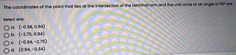 The coordinates of the point that lies at the intersection of the terminal arm and the unit circle at an angle of 110° are
Select one:
a. (-0.34,0.94)
b. (-2.75,0.94)
C. (-0.34,-2.75)
d. (0.94,-0.34)