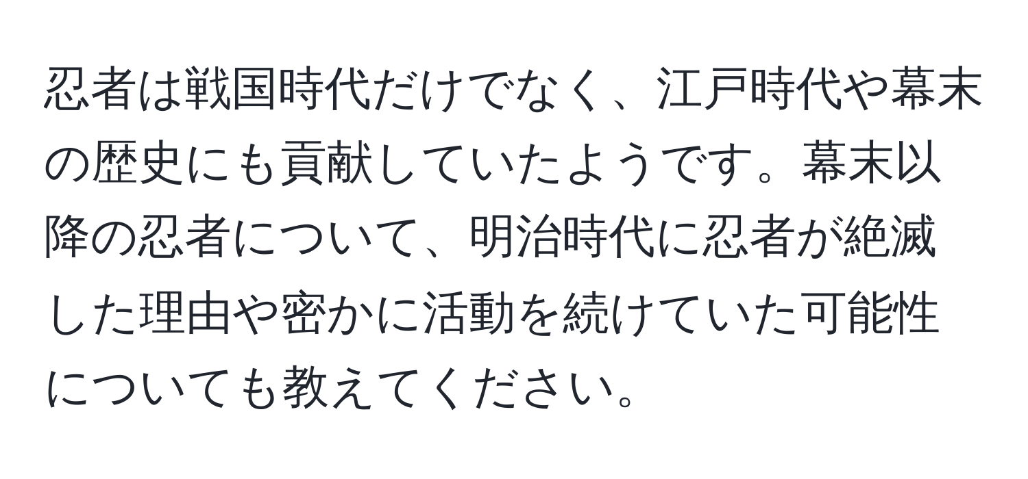 忍者は戦国時代だけでなく、江戸時代や幕末の歴史にも貢献していたようです。幕末以降の忍者について、明治時代に忍者が絶滅した理由や密かに活動を続けていた可能性についても教えてください。