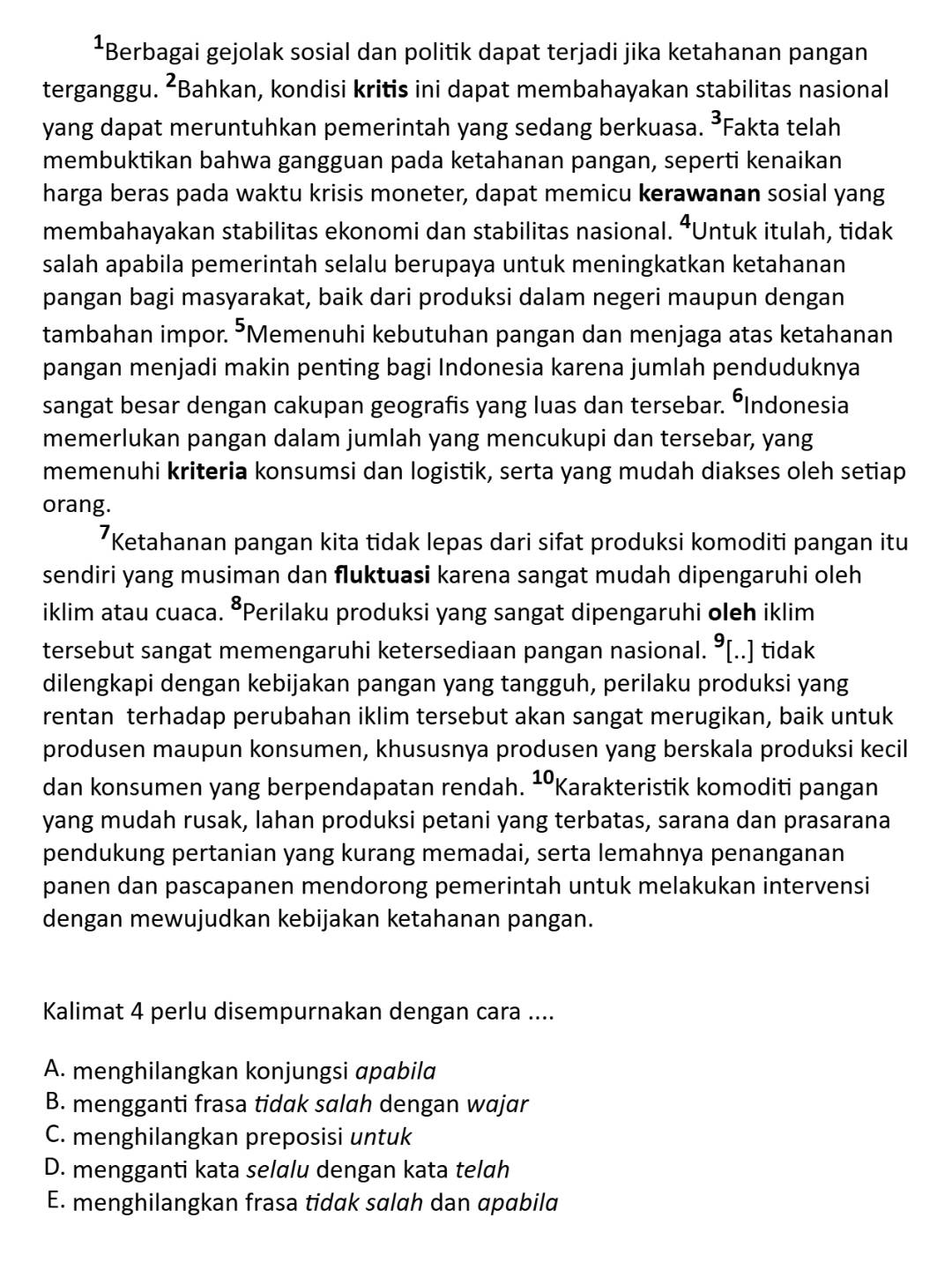 Berbagai gejolak sosial dan politik dapat terjadi jika ketahanan pangan
terganggu. ²Bahkan, kondisi kritis ini dapat membahayakan stabilitas nasional
yang dapat meruntuhkan pemerintah yang sedang berkuasa. ³Fakta telah
membuktikan bahwa gangguan pada ketahanan pangan, seperti kenaikan
harga beras pada waktu krisis moneter, dapat memicu kerawanan sosial yang
membahayakan stabilitas ekonomi dan stabilitas nasional. ⁴Untuk itulah, tidak
salah apabila pemerintah selalu berupaya untuk meningkatkan ketahanan
pangan bagi masyarakat, baik dari produksi dalam negeri maupun dengan
tambahan impor. ⁵Memenuhi kebutuhan pangan dan menjaga atas ketahanan
pangan menjadi makin penting bagi Indonesia karena jumlah penduduknya
sangat besar dengan cakupan geografis yang luas dan tersebar. ÖIndonesia
memerlukan pangan dalam jumlah yang mencukupi dan tersebar, yang
memenuhi kriteria konsumsi dan logistik, serta yang mudah diakses oleh setiap
orang.
Ketahanan pangan kita tidak lepas dari sifat produksi komoditi pangan itu
sendiri yang musiman dan fluktuasi karena sangat mudah dipengaruhi oleh
iklim atau cuaca. ⁸Perilaku produksi yang sangat dipengaruhi oleh iklim
tersebut sangat memengaruhi ketersediaan pangan nasional. ⁹[..] tidak
dilengkapi dengan kebijakan pangan yang tangguh, perilaku produksi yang
rentan terhadap perubahan iklim tersebut akan sangat merugikan, baik untuk
produsen maupun konsumen, khususnya produsen yang berskala produksi kecil
dan konsumen yang berpendapatan rendah. ¹Karakteristik komoditi pangan
yang mudah rusak, lahan produksi petani yang terbatas, sarana dan prasarana
pendukung pertanian yang kurang memadai, serta lemahnya penanganan
panen dan pascapanen mendorong pemerintah untuk melakukan intervensi
dengan mewujudkan kebijakan ketahanan pangan.
Kalimat 4 perlu disempurnakan dengan cara ....
A. menghilangkan konjungsi apabila
B. mengganti frasa tidak salah dengan wajar
C. menghilangkan preposisi untuk
D. mengganti kata selalu dengan kata telah
E. menghilangkan frasa tidak salah dan apabila