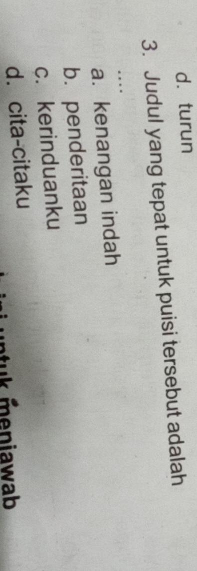 d. turun
3. Judul yang tepat untuk puisi tersebut adalah
.
a. kenangan indah
b. penderitaan
c. kerinduanku
d. cita-citaku
k eniawab