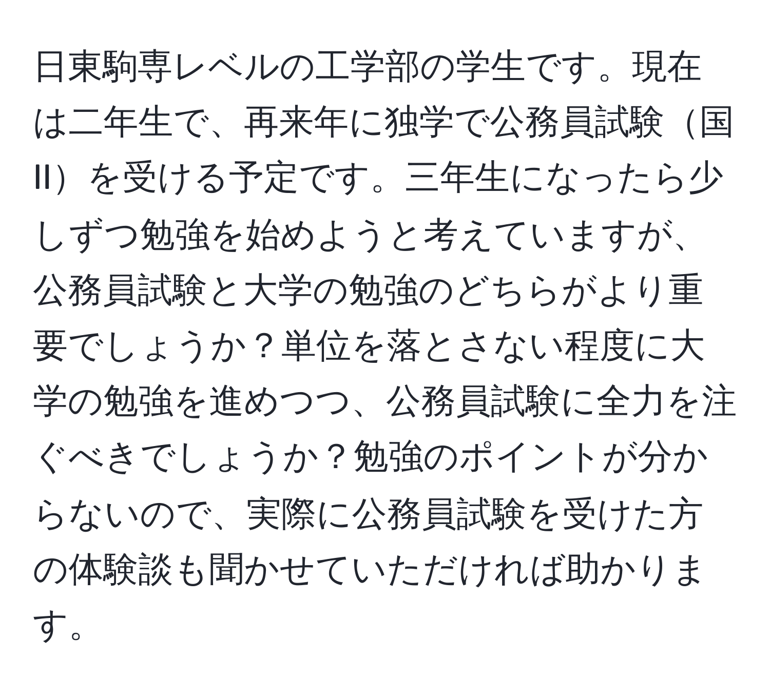 日東駒専レベルの工学部の学生です。現在は二年生で、再来年に独学で公務員試験国IIを受ける予定です。三年生になったら少しずつ勉強を始めようと考えていますが、公務員試験と大学の勉強のどちらがより重要でしょうか？単位を落とさない程度に大学の勉強を進めつつ、公務員試験に全力を注ぐべきでしょうか？勉強のポイントが分からないので、実際に公務員試験を受けた方の体験談も聞かせていただければ助かります。