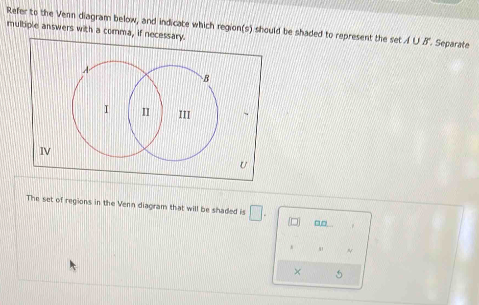 Refer to the Venn diagram below, and indicate which region(s) should be shaded to represent the set A∪ B'. Separate 
multiple answers with a comma, if necessary. 
The set of regions in the Venn diagram that will be shaded is □. □,□. , 
m ~ 
× 5